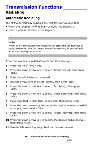 Page 3535 – Faxing: Transmission Functions
MC361/MC561/CX2731 MFP Advanced User’s Guide
Transmission Functions ________
Redialing
Automatic Redialing
The MFP automatically redials if the first fax transmission fails
• when the recipient MFP is busy or does not answer, or 
• when a communication error happens. 
Note
When the transmission continues to fail after the set number of 
redial attempts, the document stored in memory is erased and 
an error message prints out.
To set the number of redial attempts and...