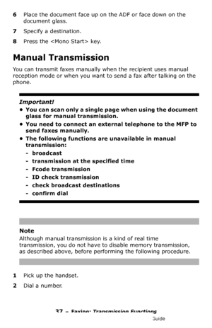 Page 3737 – Faxing: Transmission Functions
MC361/MC561/CX2731 MFP Advanced User’s Guide
6Place the document face up on the ADF or face down on the 
document glass.
7Specify a destination.
8Press the  key.
Manual Transmission
You can transmit faxes manually when the recipient uses manual 
reception mode or when you want to send a fax after talking on the 
phone. 
Important!
• You can scan only a single page when using the document 
glass for manual transmission.
• You need to connect an external telephone to the...