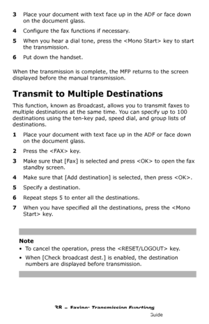 Page 3838 – Faxing: Transmission Functions
MC361/MC561/CX2731 MFP Advanced User’s Guide
3Place your document with text face up in the ADF or face down 
on the document glass.
4Configure the fax functions if necessary.
5When you hear a dial tone, press the  key to start 
the transmission.
6Put down the handset.
When the transmission is complete, the MFP returns to the screen 
displayed before the manual transmission.
Transmit to Multiple Destinations
This function, known as Broadcast, allows you to transmit...