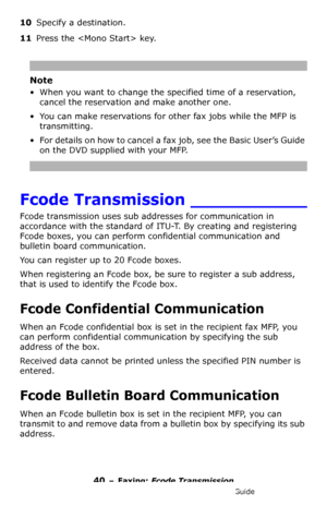 Page 4040 – Faxing: Fcode Transmission
MC361/MC561/CX2731 MFP Advanced User’s Guide
10Specify a destination.
11Press the  key.
Note
• When you want to change the specified time of a reservation, 
cancel the reservation and make another one.
• You can make reservations for other fax jobs while the MFP is 
transmitting.
• For details on how to cancel a fax job, see the Basic User’s Guide 
on the DVD supplied with your MFP.
Fcode Transmission ___________
Fcode transmission uses sub addresses for communication in...