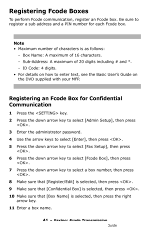 Page 4141 – Faxing: Fcode Transmission
MC361/MC561/CX2731 MFP Advanced User’s Guide
Registering Fcode Boxes
To perform Fcode communication, register an Fcode box. Be sure to 
register a sub address and a PIN number for each Fcode box.
Note
• Maximum number of characters is as follows:
- Box Name: A maximum of 16 characters.
- Sub-Address: A maximum of 20 digits including # and *.
- ID Code: 4 digits.
• For details on how to enter text, see the Basic User’s Guide on 
the DVD supplied with your MFP.
Registering...