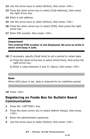 Page 4242 – Faxing: Fcode Transmission
MC361/MC561/CX2731 MFP Advanced User’s Guide
12Use the arrow keys to select [Enter], then press .
13Press the down arrow key to select [Sub-Address], then press 
the right arrow key.
14Enter a sub address.
15Use the arrow keys to select [Enter], then press .
16Press the down arrow key to select [PIN], then press the right 
arrow key.
17Enter PIN number, then press .
Important!
The entered PIN number is not displ a y e d .  B e  s u r e  t o  w r it e  i t  
down and keep...