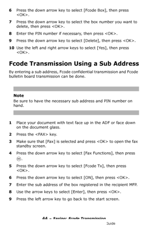 Page 4444 – Faxing: Fcode Transmission
MC361/MC561/CX2731 MFP Advanced User’s Guide
6Press the down arrow key to select [Fcode Box], then press 
.
7Press the down arrow key to select the box number you want to 
delete, then press .
8Enter the PIN number if necessary, then press .
9Press the down arrow key to select [Delete], then press .
10Use the left and right arrow keys to select [Yes], then press 
.
Fcode Transmission Using a Sub Address
By entering a sub address, Fcode confidential transmission and Fcode...