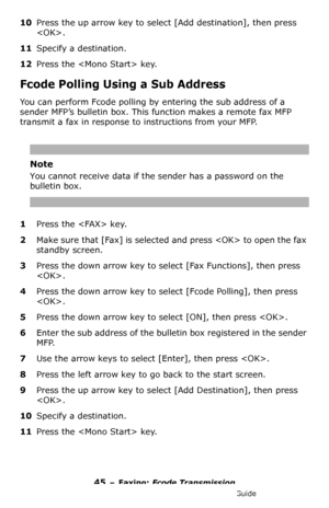 Page 4545 – Faxing: Fcode Transmission
MC361/MC561/CX2731 MFP Advanced User’s Guide
10Press the up arrow key to select [Add destination], then press 
.
11Specify a destination.
12Press the  key.
Fcode Polling Using a Sub Address
You can perform Fcode polling by entering the sub address of a 
sender MFP’s bulletin box. This function makes a remote fax MFP 
transmit a fax in response to instructions from your MFP. 
Note
You cannot receive data if the sender has a password on the 
bulletin box.
1Press the  key....