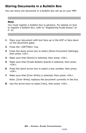 Page 4646 – Faxing: Fcode Transmission
MC361/MC561/CX2731 MFP Advanced User’s Guide
Storing Documents in a Bulletin Box
You can store one document in a bulletin box set up on your MFP.
Note
You must register a bulletin box in advance. For details on how 
to register a bulletin box, refer to “Registering Fcode Boxes” on 
P. 41.
1Place your document with text face up in the ADF or face down 
on the document glass.
2Press the  key.
3Press the down arrow key to select [Store Document Settings], 
then press .
4Make...