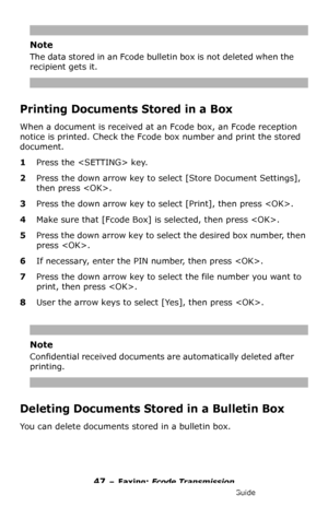 Page 4747 – Faxing: Fcode Transmission
MC361/MC561/CX2731 MFP Advanced User’s Guide
Note
The data stored in an Fcode bulletin box is not deleted when the 
recipient gets it.
Printing Documents Stored in a Box
When a document is received at an Fcode box, an Fcode reception 
notice is printed. Check the Fcode box number and print the stored 
document.
1Press the  key.
2Press the down arrow key to select [Store Document Settings], 
then press .
3Press the down arrow key to select [Print], then press .
4Make sure...