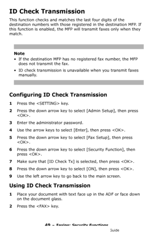 Page 4949 – Faxing: Security Functions
MC361/MC561/CX2731 MFP Advanced User’s Guide
ID Check Transmission
This function checks and matches the last four digits of the 
destination numbers with those registered in the destination MFP. If 
this function is enabled, the MFP will transmit faxes only when they 
match.
Note
• If the destination MFP has no registered fax number, the MFP 
does not transmit the fax.
• ID check transmission is unavailable when you transmit faxes 
manually.
Configuring ID Check...