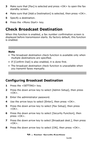 Page 5050 – Faxing: Security Functions
MC361/MC561/CX2731 MFP Advanced User’s Guide
3Make sure that [Fax] is selected and press  to open the fax 
standby screen.
4Make sure that [Add a Destination] is selected, then press .
5Specify a destination.
6Press the  key.
Check Broadcast Destination
When this function is enabled, a fax number confirmation screen is 
displayed before transmission starts. By factory default, this function 
is enabled.
Note
• The broadcast destination check function is available only when...