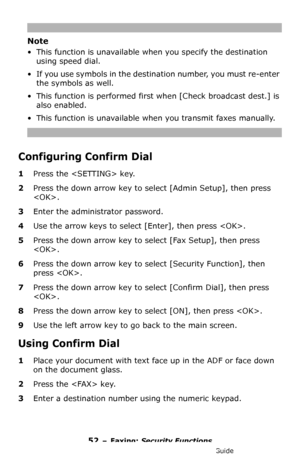 Page 5252 – Faxing: Security Functions
MC361/MC561/CX2731 MFP Advanced User’s Guide
Note
• This function is unavailable when you specify the destination 
using speed dial.
• If you use symbols in the destination number, you must re-enter 
the symbols as well.
• This function is performed first when [Check broadcast dest.] is 
also enabled.
• This function is unavailable when you transmit faxes manually.
Configuring Confirm Dial
1Press the  key.
2Press the down arrow key to select [Admin Setup], then press 
....