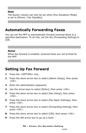 Page 5656 – Faxing: Fax Reception Settings
MC361/MC561/CX2731 MFP Advanced User’s Guide
Note
The buzzer volume can only be set when [Fax Reception Mode] 
is set to [Phone / Fax Standby].
Automatically Forwarding Faxes
You can set the MFP to automatically forward received faxes to a 
specified destination. To do this, set the fax [Forwarding Setting] to 
[ON.
Notes
When fax forward is enabled, received faxes are not printed by 
the MFP.
Setting Up Fax Forward
1Press the  key.
2Press the down arrow key to select...