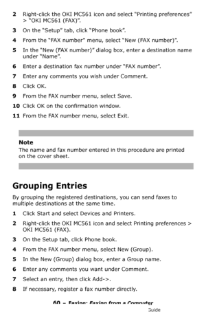 Page 6060 – Faxing: Faxing from a Computer
MC361/MC561/CX2731 MFP Advanced User’s Guide
2Right-click the OKI MC561 icon and select “Printing preferences” 
> “OKI MC561 (FAX)”.
3On the “Setup” tab, click “Phone book”.
4From the “FAX number” menu, select “New (FAX number)”.
5In the “New (FAX number)” dialog box, enter a destination name 
under “Name”.
6Enter a destination fax number under “FAX number”.
7Enter any comments you wish under Comment.
8Click OK.
9From the FAX number menu, select Save.
10Click OK on the...