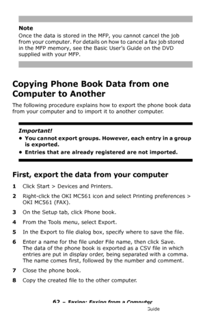 Page 6262 – Faxing: Faxing from a Computer
MC361/MC561/CX2731 MFP Advanced User’s Guide
Note
Once the data is stored in the MFP, you cannot cancel the job 
from your computer. For details on how to cancel a fax job stored 
in the MFP memory, see the Basic User’s Guide on the DVD 
supplied with your MFP.
Copying Phone Book Data from one 
Computer to Another
The following procedure explains how to export the phone book data 
from your computer and to import it to another computer.
Important!
• You cannot export...