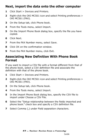 Page 6363 – Faxing: Faxing from a Computer
MC361/MC561/CX2731 MFP Advanced User’s Guide
Next, import the data onto the other computer
1Click Start > Devices and Printers.
2Right-click the OKI MC561 icon and select Printing preferences > 
OKI MC561 (FAX).
3On the Setup tab, click Phone book.
4From the Tools menu, select Import.
5On the Import Phone Book dialog box, specify the file you have 
copied.
6Click Next.
7From the FAX Number menu, select Save.
8Click OK on the confirmation window.
9From the FAX Number...