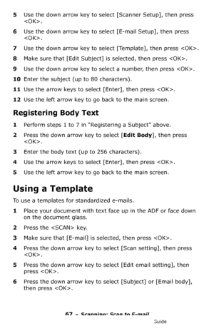 Page 6767 – Scanning: Scan to E-mail
MC361/MC561/CX2731 MFP Advanced User’s Guide
5Use the down arrow key to select [Scanner Setup], then press 
.
6Use the down arrow key to select [E-mail Setup], then press 
.
7Use the down arrow key to select [Template], then press .
8Make sure that [Edit Subject] is selected, then press .
9Use the down arrow key to select a number, then press .
10Enter the subject (up to 80 characters).
11Use the arrow keys to select [Enter], then press .
12Use the left arrow key to go back...