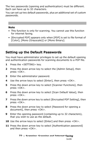 Page 7272 – Scanning: Scanning and Internet Faxing
MC361/MC561/CX2731 MFP Advanced User’s Guide
The two passwords (opening and authentication) must be different. 
Each can have up to 32 characters.
You can set up two default passwords, plus an additional set of custom 
passwords.
Note
• This function is only for scanning. You cannot use this function 
for internet faxing.
• [Encrypted PDF] appears only when [PDF] is set to file format of 
[Color], [Mono (Grayscale)] or [Mono Binary].
Setting up the Default...