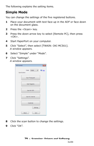 Page 7979 – Scanning: Drivers and Software
MC361/MC561/CX2731 MFP Advanced User’s Guide
The following explains the setting items.
Simple Mode
You can change the settings of the five registered buttons.
1Place your document with text face up in the ADF or face down 
on the document glass.
2Press the  key.
3Press the down arrow key to select [Remote PC], then press 
.
4Start PaperPort on your computer.
5Click “Select”, then select [TWAIN: OKI MC561].
A window appears.
6Select “Simple” under “Mode”.
7Click...