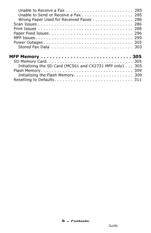 Page 99 – Contents
MC361/MC561/CX2731 MFP Advanced User’s Guide
Unable to Receive a Fax . . . . . . . . . . . . . . . . . . . . . . . . .  285
Unable to Send or Receive a Fax . . . . . . . . . . . . . . . . . . .  285
Wrong Paper Used for Received Faxes  . . . . . . . . . . . . . . .  286
Scan Issues  . . . . . . . . . . . . . . . . . . . . . . . . . . . . . . . . . . .  286
Print Issues  . . . . . . . . . . . . . . . . . . . . . . . . . . . . . . . . . . .  288
Paper Feed Issues . . . . . . . . . . . . . . ....