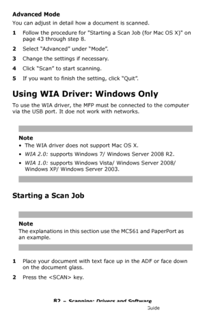 Page 8282 – Scanning: Drivers and Software
MC361/MC561/CX2731 MFP Advanced User’s Guide
Advanced Mode
You can adjust in detail how a document is scanned.
1Follow the procedure for Starting a Scan Job (for Mac OS X) on 
page 43 through step 8.
2Select “Advanced” under “Mode”.
3Change the settings if necessary.
4Click “Scan” to start scanning.
5If you want to finish the setting, click “Quit”.
Using WIA Driver: Windows Only
To use the WIA driver, the MFP must be connected to the computer 
via the USB port. It doe...