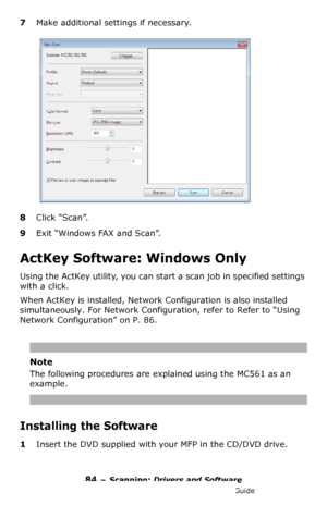 Page 8484 – Scanning: Drivers and Software
MC361/MC561/CX2731 MFP Advanced User’s Guide
7Make additional settings if necessary.
8Click “Scan”.
9Exit “Windows FAX and Scan”.
ActKey Software: Windows Only
Using the ActKey utility, you can start a scan job in specified settings 
with a click.
When ActKey is installed, Network Configuration is also installed 
simultaneously. For Network Configuration, refer to 
Refer to “Using 
Network Configuration” on P. 86.
Note
The following procedures are explained using the...