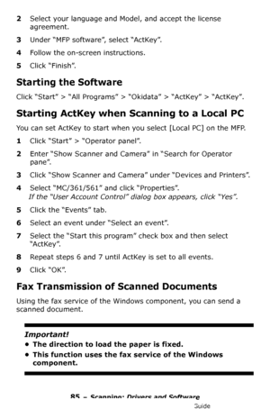 Page 8585 – Scanning: Drivers and Software
MC361/MC561/CX2731 MFP Advanced User’s Guide
2Select your language and Model, and accept the license 
agreement. 
3Under “MFP software”, select “ActKey”.
4Follow the on-screen instructions.
5Click “Finish”.
Starting the Software
Click “Start” > “All Programs” > “Okidata” > “ActKey” > “ActKey”.
Starting ActKey when Scanning to a Local PC
You can set ActKey to start when you select [Local PC] on the MFP.
1Click “Start” > “Operator panel”.
2Enter “Show Scanner and Camera”...