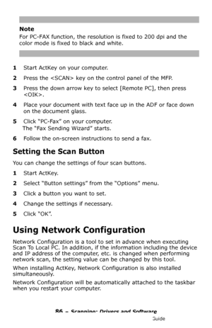 Page 8686 – Scanning: Drivers and Software
MC361/MC561/CX2731 MFP Advanced User’s Guide
Note
For PC-FAX function, the resolution is fixed to 200 dpi and the 
color mode is fixed to black and white.
1Start ActKey on your computer.
2Press the  key on the control panel of the MFP.
3Press the down arrow key to select [Remote PC], then press 
.
4Place your document with text face up in the ADF or face down 
on the document glass.
5Click “PC-Fax” on your computer.
The “Fax Sending Wizard” starts.
6Follow the...