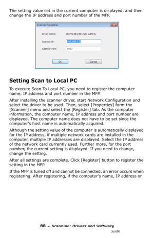 Page 8888 – Scanning: Drivers and Software
MC361/MC561/CX2731 MFP Advanced User’s Guide
The setting value set in the current computer is displayed, and then 
change the IP address and port number of the MFP.
Setting Scan to Local PC
To execute Scan To Local PC, you need to register the computer 
name, IP address and port number in the MFP.
After installing the scanner driver, start Network Configuration and 
select the driver to be used. Then, select [Properties] form the 
[Scanner] menu and select the...