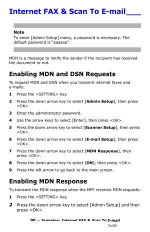 Page 9090 – Scanning: Internet FAX & Scan To E-mail
MC361/MC561/CX2731 MFP Advanced User’s Guide
Internet FAX & Scan To E-mail ___
Note
To enter [Admin Setup] menu, a password is necessary. The 
default password is “aaaaaa”.
MDN is a message to notify the sender if the recipient has received 
the document or not.
Enabling MDN and DSN Requests
To request MDN and DSN when you transmit internet faxes and 
e-mails:
1Press the  key.
2Press the down arrow key to select [Admin Setup], then press 
.
3Enter the...