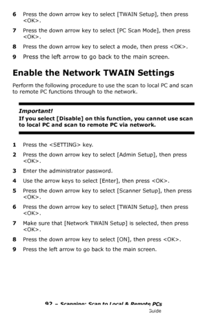 Page 9292 – Scanning: Scan to Local & Remote PCs
MC361/MC561/CX2731 MFP Advanced User’s Guide
6Press the down arrow key to select [TWAIN Setup], then press 
.
7Press the down arrow key to select [PC Scan Mode], then press 
.
8Press the down arrow key to select a mode, then press .
9Press the left arrow to go back to the main screen.
Enable the Network TWAIN Settings
Perform the following procedure to use the scan to local PC and scan 
to remote PC functions through to the network.
Important!
If you select...