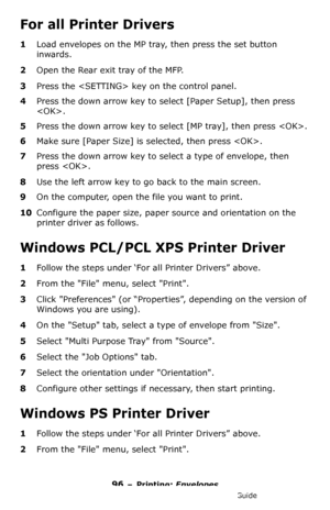 Page 9696 – Printing: Envelopes
MC361/MC561/CX2731 MFP Advanced User’s Guide
For all Printer Drivers
1Load envelopes on the MP tray, then press the set button 
inwards.
2Open the Rear exit tray of the MFP.
3Press the  key on the control panel.
4Press the down arrow key to select [Paper Setup], then press 
.
5Press the down arrow key to select [MP tray], then press .
6Make sure [Paper Size] is selected, then press .
7Press the down arrow key to select a type of envelope, then 
press .
8Use the left arrow key to...