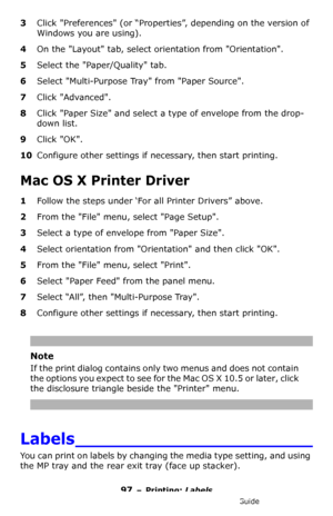 Page 9797 – Printing: Labels
MC361/MC561/CX2731 MFP Advanced User’s Guide
3Click Preferences (or “Properties”, depending on the version of 
Windows you are using).
4On the Layout tab, select orientation from Orientation.
5Select the Paper/Quality tab.
6Select Multi-Purpose Tray from Paper Source.
7Click Advanced.
8Click Paper Size and select a type of envelope from the drop-
down list.
9Click OK.
10Configure other settings if necessary, then start printing.
Mac OS X Printer Driver
1Follow the steps under ‘For...