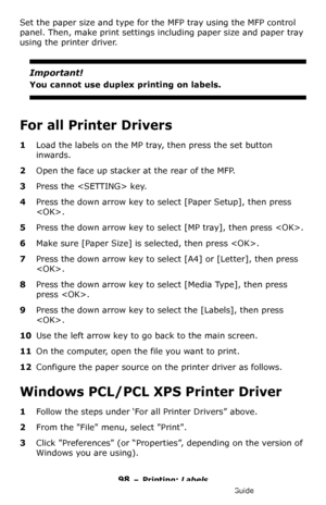 Page 9898 – Printing: Labels
MC361/MC561/CX2731 MFP Advanced User’s Guide
Set the paper size and type for the MFP tray using the MFP control 
panel. Then, make print settings including paper size and paper tray 
using the printer driver.
Important!
You cannot use duplex printing on labels.
For all Printer Drivers
1Load the labels on the MP tray, then press the set button 
inwards.
2Open the face up stacker at the rear of the MFP.
3Press the  key.
4Press the down arrow key to select [Paper Setup], then press 
....