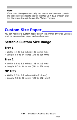 Page 100100 – Printing: Custom Size Paper
MC361/MC561/CX2731 MFP Advanced User’s Guide
Note
If the print dialog contains only two menus and does not contain 
the options you expect to see for the Mac OS X 10.5 or later, click 
the disclosure triangle beside the Printer menu.
Custom Size Paper ____________
You can register a custom paper size in the printer driver so you can 
print on nonstandard paper such as banners.
Settable Custom Size Range
Tray 1
• Width: 4.1 to 8.5 inches (105 to 216 mm)
• Length: 5.8 to...