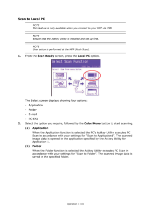 Page 101
Operation > 101
Scan to Local PC
1.From the  Scan Ready  screen, press the  Local PC option.
The Select screen displays showing four options:
-Application
-Folder
-E-mail
-PC-FAX
2. Select the option you require, followed by the  Color/Mono  button to start scanning.
(a) Application When the Application function is selected the PCs Actkey Utility executes PC 
Scan in accordance with your settings  for “Scan to Application1”. The scanned 
image data is opened in the applicatio n specified by the Actkey...