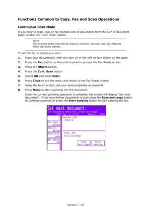 Page 109
Operation > 109
Functions Common to Copy, Fax and Scan Operations
Continuous Scan Mode
If you need to scan, copy or fax multiple sets of documents from the ADF or document 
glass, enable the “Cont. Scan” option.
To set the fax to continuous scan:
1. Place your document(s) with text face UP  in the ADF or face DOWN on the glass.
2. Press the  Fax button on the control panel to prompt the Fax Ready screen.
3. Press the  Others button.
4. Press the  Cont. Scan  button.
5. Select  ON and press  Enter.
6....