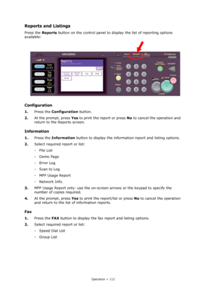 Page 112
Operation > 112
Reports and Listings
Press the Reports button on the control panel to display the list of reporting options 
available:
Configuration
1. Press the  Configuration  button.
2. At the prompt, press  Yes to print the report or press  No to cancel the operation and 
return to the Reports screen.
Information
1. Press the  Information  button to display the information report and listing options.
2. Select required report or list:
- File List
-Demo Page
- Error Log
-Scan to Log
-MFP Usage...