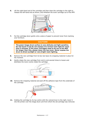 Page 117
Maintenance > 117
6.Lift the right-hand end of the cartridge an d then draw the cartridge to the right to 
release the left-hand end as shown, and wi thdraw the toner cartridge out of the MFP.
7. Put the cartridge down gently onto a piec e of paper to prevent toner from marking 
your furniture.
8. Remove the new cartridge from its box but leave its wrapping material in place for 
the moment.
9. Gently shake the new cartridge from end to end several times to loosen and 
distribute the toner evenly inside...