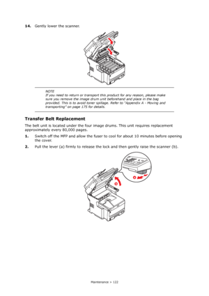 Page 122
Maintenance > 122
14.Gently lower the scanner.
Transfer Belt Replacement
The belt unit is located under the four im age drums. This unit requires replacement 
approximately every 80,000 pages.
1. Switch off the MFP and allow the fuser to  cool for about 10 minutes before opening 
the cover.
2. Pull the lever (a) firmly to release the lo ck and then gently raise the scanner (b).
NOTE
If you need to return or transport this product for any reason, please make 
sure you remove the image drum unit...