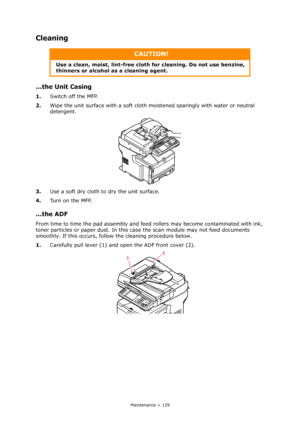 Page 129
Maintenance > 129
Cleaning
...the Unit Casing
1.Switch off the MFP.
2. Wipe the unit surface with a soft cloth  moistened sparingly with water or neutral 
detergent.
3. Use a soft dry cloth to dry the unit surface.
4. Tu r n  o n  t h e  M F P.
...the ADF
From time to time the pad assembly and feed  rollers may become contaminated with ink, 
toner particles or paper dust. In this ca se the scan module may not feed documents 
smoothly. If this occurs, follo w the cleaning procedure below.
1. Carefully...