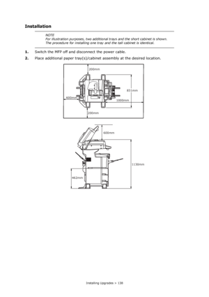 Page 138
Installing Upgrades > 138
Installation
1.Switch the MFP off and disconnect the power cable.
2. Place additional paper tray(s)/cabine t assembly at the desired location.
NOTE
For illustration purposes, two additional  trays and the short cabinet is shown. 
The procedure for installing one tray and the tall cabinet is identical.
600mm 200mm
200mm
1000mm
831mm
1130mm
462mm
600mm
Downloaded From ManualsPrinter.com Manuals 