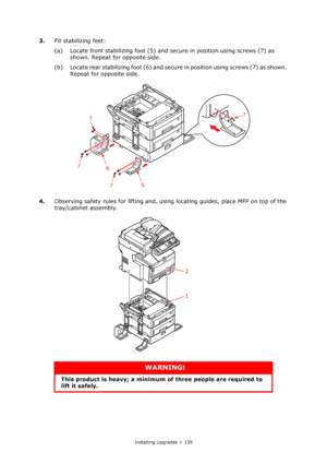 Page 139
Installing Upgrades > 139
3.Fit stabilizing feet:
(a) Locate front stabilizing f oot (5) and secure in position using screws (7) as 
shown. Repeat for opposite side.
(b) Locate rear stabilizing foot (6) and secu re in position using screws (7) as shown. 
Repeat for opposite side.
4. Observing safety rules for lifting and, usin g locating guides, place MFP on top of the 
tray/cabinet assembly. 
WARNING!
This product is heavy; a minimum of  three people are required to 
lift it safely.
6
5
7
7
7
7
2
1...