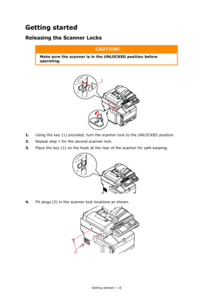 Page 15
Getting started > 15
Getting started
Releasing the Scanner Locks
1.Using the key (1) provided, turn the sca nner lock to the UNLOCKED position.
2. Repeat step 1 for the second scanner lock.
3. Place the key (1) on the hook at the  rear of the scanner for safe keeping.
4. Fit plugs (2) in the scanner lock locations as shown.
CAUTION!
Make sure the scanner is in  the UNLOCKED position before 
operating.
1
2
Downloaded From ManualsPrinter.com Manuals 