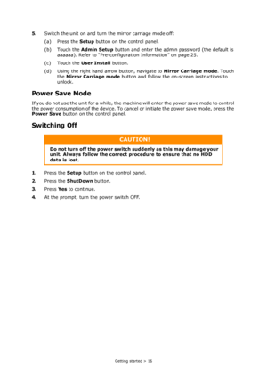 Page 16
Getting started > 16
5.Switch the unit on and turn  the mirror carriage mode off:
(a) Press the  Setup button on the control panel.
(b) Touch the  Admin Setup button and enter the admin password (the default is 
aaaaaa). Refer to “Pre-configuration Information” on page 25.
(c) Touch the  User Install button.
(d) Using the right hand arrow button, navigate to  Mirror Carriage mode. Touch 
the  Mirror Carriage mode  button and follow the on -screen instructions to 
unlock.
Power Save Mode
If you do not...