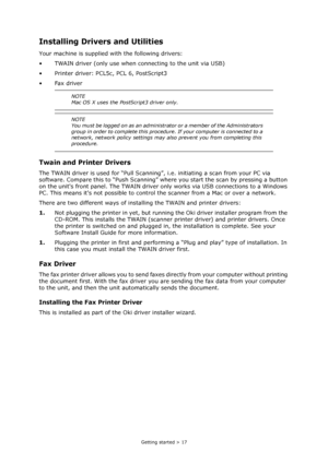 Page 17
Getting started > 17
Installing Drivers and Utilities
Your machine is supplied with the following drivers:
• TWAIN driver (only use when connecting to the unit via USB)
• Printer driver: PCL5c, PCL 6, PostScript3
•Fax driver
Twain and Printer Drivers
The TWAIN driver is used for “Pull Scanning”,  i.e. initiating a scan from your PC via 
software. Compare this to “Push Scanning” wh ere you start the scan by pressing a button 
on the units front panel. The TWAIN driver  only works via USB connections to a...