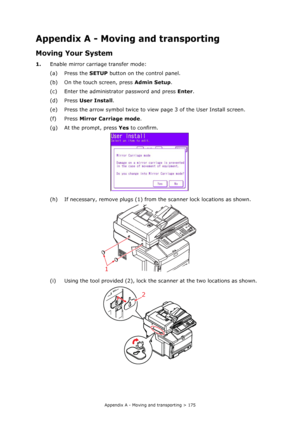 Page 175
Appendix A - Moving and transporting > 175
Appendix A - Moving and transporting
Moving Your System
1.Enable mirror carriage transfer mode:
(a) Press the  SETUP button on th e control panel.
(b) On the touch screen, press  Admin Setup.
(c) Enter the administrator password and press  Enter.
(d) Press  User Install .
(e) Press the arrow symbol twice to vi ew page 3 of the User Install screen.
(f) Press  Mirror Carriage mode .
(g) At the prompt, press  Yes to confirm.
(h) If necessary, remove plugs (1) from...