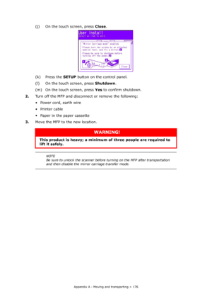 Page 176
Appendix A - Moving and transporting > 176
(j) On the touch screen, press Close.
(k) Press the  SETUP button on th e control panel.
(l) On the touch screen, press  Shutdown.
(m) On the touch screen, press  Yes to confirm shutdown.
2. Turn off the MFP and disconnect or remove the following:
• Power cord, earth wire
•Printer cable
• Paper in the paper cassette
3. Move the MFP to the new location.
WARNING!
This product is heavy; a minimum of  three people are required to 
lift it safely. 
NOTE
Be sure to...