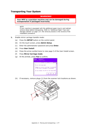 Page 177
Appendix A - Moving and transporting > 177
Transporting Your System 
1.Enable mirror carriage transfer mode:
(a) Press the  SETUP button on th e control panel.
(b) On the touch screen, press  Admin Setup.
(c) Enter the administrator password and press  Enter.
(d) Press  User Install .
(e) Press the arrow symbol twice to vi ew page 3 of the User Install screen.
(f) Press  Mirror Carriage mode .
(g) At the prompt, press  Yes to confirm.
(h) If necessary, remove plugs (1) from  the scanner lock locations...