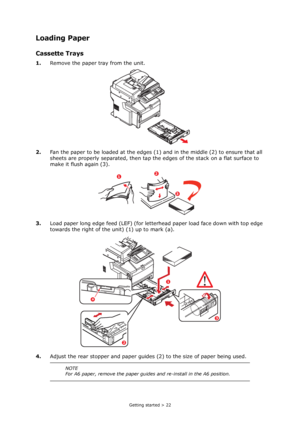 Page 22
Getting started > 22
Loading Paper
Cassette Trays
1.Remove the paper tray from the unit.
2. Fan the paper to be loaded at the edges (1)  and in the middle (2) to ensure that all 
sheets are properly separated, then tap the  edges of the stack on a flat surface to 
make it flush again (3).
3. Load paper long edge feed (LEF) (for letter head paper load face down with top edge 
towards the right of the unit) (1) up to mark (a).
4. Adjust the rear stopper and paper guides (2) to the size of paper being...