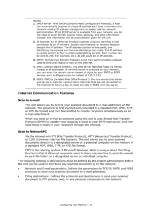 Page 27
Configuring Your Machine > 27
Internet Communication Features
Scan to e-mail 
The unit allows you to deliver your scanned document to e-mail addresses on the 
network. The document is first scanned and  converted to a standard PDF, JPEG, TIFF, 
or XPS file format and then transmitted to  remote recipients simultaneously as an 
e-mail attachment.
When you send an e-mail to someone using  this unit it uses Simple Mail Transfer 
Protocol (SMTP) to transfer your outgoing e- mails to your SMTP mail server,...