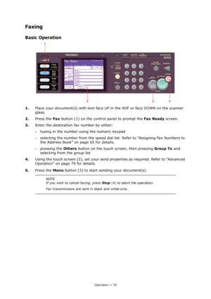 Page 78
Operation > 78
Faxing
Basic Operation
1.Place your document(s) with text face UP  in the ADF or face DOWN on the scanner 
glass.
2. Press the  Fax button (1) on the control panel to prompt the  Fax Ready screen.
3. Enter the destination fax number by either:
- typing in the number using the numeric keypad
- selecting the number from the speed dial list. Refer to “Assigning Fax Numbers to 
the Address Book” on page 65 for details.
- pressing the  Others button on the touch  screen, then pressing  Group...