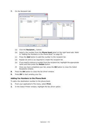 Page 92
Operation > 92
7.On the Recipient tab:
(a) Click the  Recipient... button.
(b) Select a fax number from the  Phone book panel on the right hand side. Refer 
to “Adding Fax Numbers to the Phone Book” on page 92.
(c) Press the  Add button to add this number to the recipient list.
(d) Repeat (b) and (c) as required  to create the recipient list.
(e) If you need to remove a number from the recipient list, highlight the appropriate  name and then press the  Delete button.
(f) Once you have completed your...